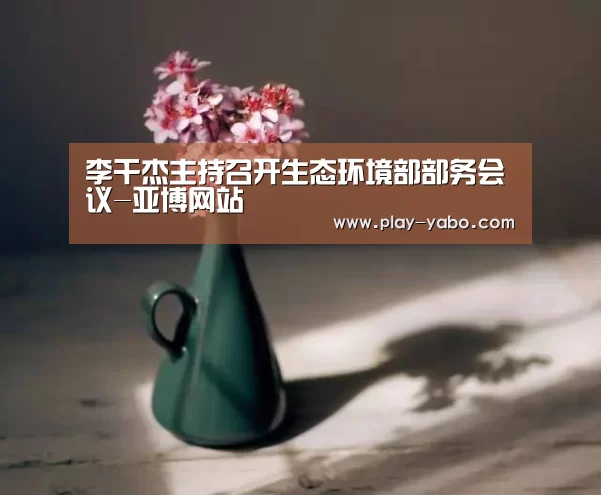 李干杰主持召开生态环境部部务会议-亚博网站(图1) 亚博网站